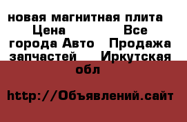 новая магнитная плита › Цена ­ 10 000 - Все города Авто » Продажа запчастей   . Иркутская обл.